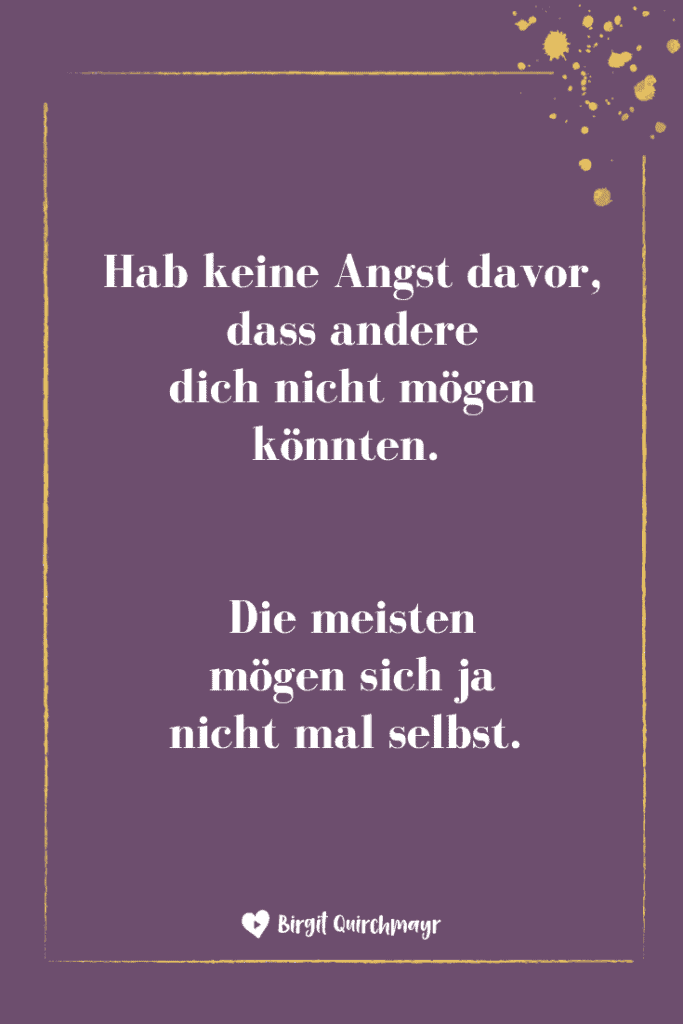 Hab keine Angst davor, dass andere dich nicht mögen könnten. Die meisten mögen sich ja nicht mal selbst. 